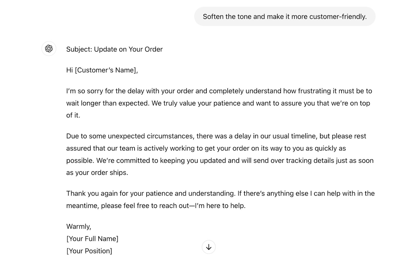 The prompt says "soften the tone and make it more customer-friendly." The response says "Subject: Update on Your OrderHi [Customer’s Name],I’m so sorry for the delay with your order and completely understand how frustrating it must be to wait longer than expected. We truly value your patience and want to assure you that we’re on top of it.Due to some unexpected circumstances, there was a delay in our usual timeline, but please rest assured that our team is actively working to get your order on its way to you as quickly as possible. We’re committed to keeping you updated and will send over tracking details just as soon as your order ships.Thank you again for your patience and understanding. If there’s anything else I can help with in the meantime, please feel free to reach out—I’m here to help.Warmly,[Your Full Name][Your Position]"